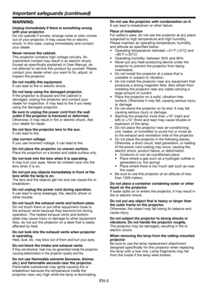 Page 5EN-5
Important safeguards (continued)
WARNING:
Unplug immediately if there is something wrong 
with your projector.
Do not operate if smoke, strange noise or odor comes 
out of your projector. It may cause fire or electric 
shock. In this case, unplug immediately and contact 
your dealer.
Never remove the cabinet.
This projector contains high voltage circuitry. An 
inadvertent contact may result in an electric shock. 
Except as specifically explained in User Manual, do 
not attempt to service this...