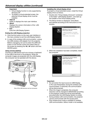 Page 42EN-42
 Important:
•	Virtual display function is only supported by 
Windows XP.
•	 To	project	a	virtual	extended	screen,	the	
attached Virtual display driver must be 
installed.
• Hide UI
 Hides or displays the main user interface.
• About
 Displays the version information of the  LAN 
Display System. 
• Exit
 Exits the LAN Display System.
Ending the LAN Display projection
5. Click the Exit button on the main user interface or 
the menu window to exit the LAN Display System.
6. In case of the wireless LAN...