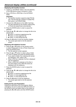 Page 46EN-46
Displaying with AutoRun function
5. Create an “AUTORUN” folder in the root directory 
of the USB device using a computer or other.
6. Save a PtG file or JPEG files in the AUTORUN 
folder.
 Important:
•	The AutoRun function supports single PtG file 
only. The first PtG file is played if multiple PtG 
files exists in AUTORUN folder.
7. Connect the USB device to the USB-A terminal.
•	 The	files	specified	by	the	AutoRun	setting	(PtG	
or Photo) are played back automatically.
8. Press the ENTER button to...