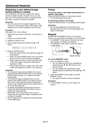 Page 47EN-47
Freeze
To stop the motion in the image temporarily (or to 
display a still image):
Press the FREEZE button on the remote control.
•	 The	image	freezes	temporarily.
To resume the motion in the image:
Press the FREEZE button on the remote control again.
Important:
•	 Do	not	keep	displaying	a	still	picture	for	an	
extended period of time, as the afterimages may 
linger on the screen.
Magnify
By pressing the MAGNIFY button on the remote 
control, you can magnify the image to view the details.
•	 The...