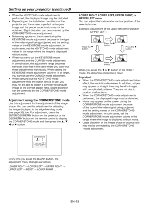 Page 15EN-15
Setting up your projector (continued)
t 8IFOUIF,&:450/&NPEFBEKVTUNFOUJT
performed, the displayed image may be distorted.
t %FQFOEJOHPOUIFJOTUBMMBUJPODPOEJUJPOTPGUIF
projector and the screen, a perfect rectangular 
image and the proper aspect ratio may not be 
obtained. Slight distortion can be corrected by the 
CORNERSTONE-mode adjustment.
t /PJTFNBZBQQFBSPOUIFTDSFFOEVSJOHUIF
KEYSTONE-mode adjustment because of the type 
of the video signal being projected and the setting...