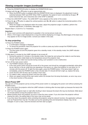 Page 23EN-23
Viewing computer images (continued)
9.  Press the ZOOM/FOCUS button to display the ZOOM/FOCUS menu.
10. Adjust with the  or  button to get an approximate size. 
t 8IFOUIF&/5&3CVUUPOJTQSFTTFEXIJMFUIF;00.0$64NFOVJTEJTQMBZFE
UIFBEKVTUNFOUNPEFJT
switched between FAST and STEP. When FAST is selected, the speed of zoom controlled by the  or  
button becomes fast, and it becomes slow when STEP is selected.
11. Press the LENS SHIFT button. The LENS SHIFT menu appears at the center of...