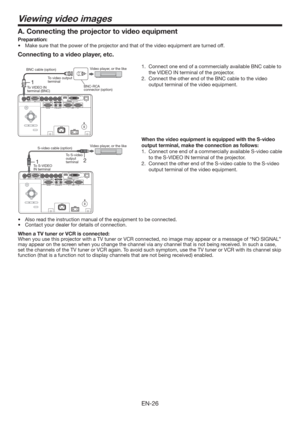 Page 26EN-26
Viewing video images
Connecting to a video player, etc.
1.  Connect one end of a commercially available BNC cable to 
the VIDEO IN terminal of the projector.
2.  Connect the other end of the BNC cable to the video 
output terminal of the video equipment.
 
When the video equipment is equipped with the S-video 
output terminal, make the connection as follows: 
1.  Connect one end of a commercially available S-video cable 
to the S-VIDEO IN terminal of the projector. 
2.  Connect the other end of the...