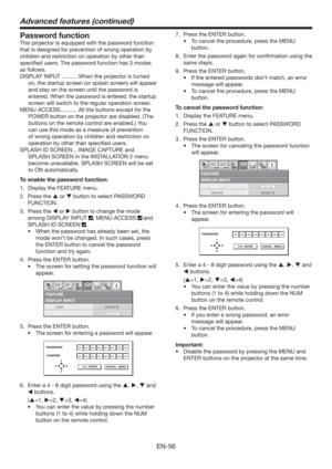 Page 56EN-56
Password function
This projector is equipped with the password function 
that is designed for prevention of wrong operation by 
children and restriction on operation by other than 
speciﬁed users. The password function has 3 modes 
as follows.
DISPLAY INPUT .......... When the projector is turned 
on, the startup screen (or splash screen) will appear 
and stay on the screen until the password is 
entered. When the password is entered, the startup 
screen will switch to the regular operation...