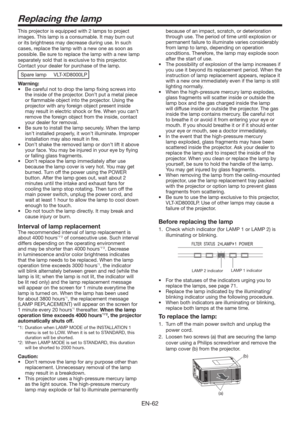 Page 62EN-62
Replacing the lamp
This projector is equipped with 2 lamps to project 
images. This lamp is a consumable. It may burn out 
or its brightness may decrease during use. In such 
cases, replace the lamp with a new one as soon as 
possible. Be sure to replace the lamp with a new lamp 
separately sold that is exclusive to this projector. 
Contact your dealer for purchase of the lamp. 
Spare lamp  VLT-XD8000LP
Warning:
t #FDBSFGVMOPUUPESPQUIFMBNQmYJOHTDSFXTJOUP
the inside of the projector....