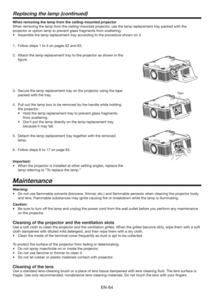 Page 64EN-64
When removing the lamp from the ceiling-mounted projector
When removing the lamp from the ceiling-mounted projector, use the lamp replacement tray packed with the 
projector or option lamp to prevent glass fragments from scattering.
t TTFNCMFUIFMBNQSFQMBDFNFOUUSBZBDDPSEJOHUPUIFQSPDFEVSFTIPXOPOJU
1.  Follow steps 1 to 4 on pages 62 and 63.
2.  Attach the lamp replacement tray to the projector as shown in the 
ﬁgure.
3.  Secure the lamp replacement tray on the projector using the tape...