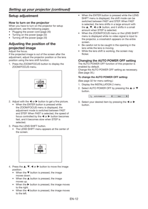 Page 12EN-12
Setting up your projector (continued)
Setup adjustment
How to turn on the projector
When you have to turn on the projector for setup 
adjustment, see the following pages:
t 1MVHHJOHUIFQPXFSDPSE	QBHF

t 5VSOJOHPOUIFQPXFS	QBHF

t 5VSOJOHPGGUIFQPXFS	QBHF

Adjusting the position of the 
projected image
Adjust the focus. 
If the projected image is out of the screen after the 
adjustment, adjust the projector position or the lens 
position using the lens shift function. 
1.  Press...