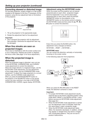 Page 14EN-14
Setting up your projector (continued)
Correcting skewed or distorted image
For the best projection, project images on a ﬂat screen 
installed at 90 degrees to the ﬂoor. If necessary, tilt the 
projector using the two adjustment feet on the bottom 
of the projector.
Adjustment feet  Screen
1.  Tilt up the projector to the appropriate angle.
2.  Rotate the adjustment feet for ﬁne adjustment.
Important:
t %POUUSBOTQPSUUIFQSPKFDUPSXJUIJUTBEKVTUNFOU
feet extended. Otherwise the adjustment feet...