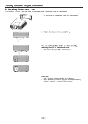 Page 21EN-21
C. Installing the terminal cover
This projector includes a terminal cover. If necessary, install the terminal cover to the projector.
1.  Fit two hooks of the terminal cover into the projector.
(a)
Viewing computer images (continued)
VIDEO IN S-VIDEO IN IN-1
(b)
You can use the buttons on the operation panel by 
removing the door of the terminal cover. 
3.  Remove the door (b) of the terminal cover. 
Important:
tDon’t carry the projector by the terminal cover. 
t...
