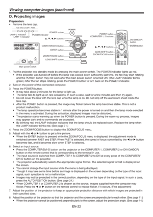 Page 22EN-22
Viewing computer images (continued)
D. Projecting images
Preparation:
t 3FNPWFUIFMFOTDBQ
COMPUTER 1, 2 buttons
Main power switchPOWER indicator LAMP 2 indicator
LAMP 1 indicator
DVI-D(HDCP) 
button
ENTER button
, , ,  buttons POWER button
, , ,  buttons
COMPUTER/DVI-D button
ENTER button
ZOOM/FOCUS button
LENS SHIFT buttonPOWER button
LENS SHIFT button
ZOOM/FOCUS button
1.  Put the projector into standby mode by pressing the main power switch. The POWER indicator lights up red. 
t...