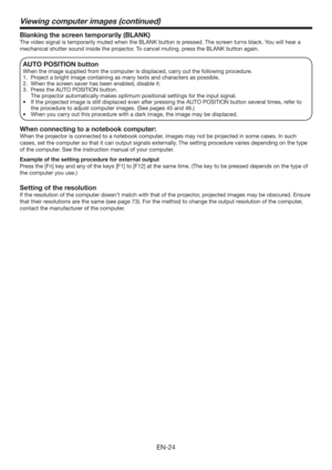 Page 24EN-24
Blanking the screen temporarily (BLANK)
The video signal is temporarily muted when the BLANK button is pressed. The screen turns black. You will hear a 
mechanical shutter sound inside the projector. To cancel muting, press the BLANK button again.
AUTO POSITION button 
When the image supplied from the computer is displaced, carry out the following procedure. 
1.  Project a bright image containing as many texts and characters as possible. 
2.  When the screen saver has been enabled, disable it. 
3....