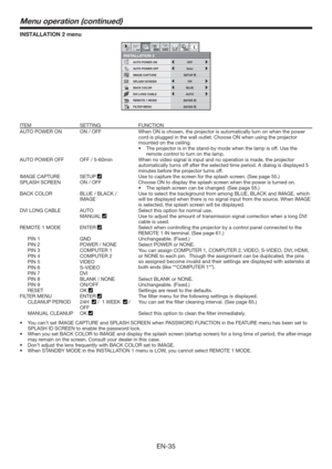 Page 35EN-35
INSTALLATION 2 menu
REMOTE 1 MODE
FILTER MENU
INSTALLATION 2
AUTO POWER ON
AUTO POWER OFFOFF
ON
BLUE
AUTO
5min
IMAGE CAPTURE
SPLASH SCREEN
DVI LONG CABLE
BACK COLOR
1 12 2opt.
ON
ENTER
ENTER
SETUP
ITEM SETTING FUNCTION
AUTO POWER ON ON / OFF When ON is chosen, the projector is automatically turn on when the power 
cord is plugged in the wall outlet. Choose ON when using the projector 
mounted on the ceiling.
t 5IFQSG6TFUIF
remote control to turn on the lamp. 
AUTO POWER OFF OFF / 5-60min When...