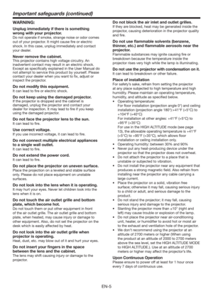 Page 5EN-5
Important safeguards (continued)
WARNING:
Unplug immediately if there is something 
wrong with your projector.
Do not operate if smoke, strange noise or odor comes 
out of your projector. It might cause ﬁre or electric 
shock. In this case, unplug immediately and contact 
your dealer.
Never remove the cabinet.
This projector contains high voltage circuitry. An 
inadvertent contact may result in an electric shock. 
Except as speciﬁcally explained in the User Manual do 
not attempt to service this...