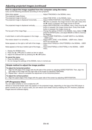 Page 46EN-46
How to adjust the image supplied from the computer using the menu:
Carry out the following procedures according to the symptoms. 
Wide strips appear.  ……………………………………… Adjust TRACKING in the SIGNAL menu. 
The projected image ﬂickers. 
The projected image is blurred. ......................................Adjust FINE SYNC. in the SIGNAL menu. 
The projected image is displaced horizontally. ..............Adjust HORIZ.POSITION in the SIGNAL menu. Every time the 
 button is pressed, the image moves to...