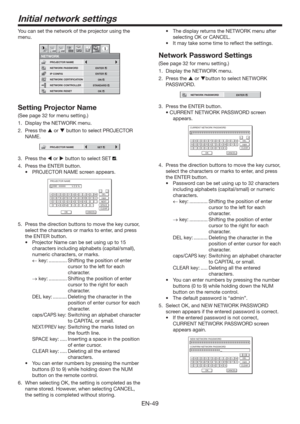 Page 49EN-49
Initial network settings
You can set the network of the projector using the 
menu.
NETWORK CONTROLLER
NETWORK PASSWORD
NETWORK1 12 2
NETWORK CERTIFICATION PROJECTOR NAME
IP CONFIG
NETWORK RESET
opt.
STANDARD
ENTER
ENTER
OK
ON
Setting Projector Name
(See page 32 for menu setting.)
1.  Display the NETWORK menu. 
2. Press the  or  button to select PROJECTOR 
NAME.
PROJECTOR NAMESET
3. Press the  or  button to select SET .
4.  Press the ENTER button.
t 130+&$503/.&TDSFFOBQQFBST
PROJECTOR NAME...