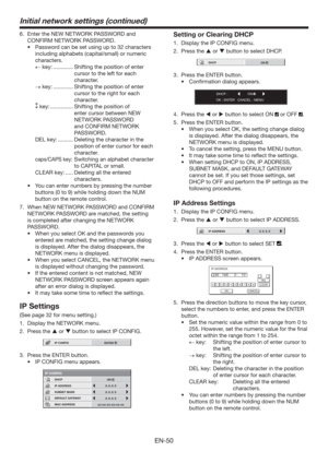 Page 50EN-50
6.  Enter the NEW NETWORK PASSWORD and 
CONFIRM NETWORK PASSWORD.
t 1BTTXPSEDBOCFTFUVTJOHVQUPDIBSBDUFST
including alphabets (capital/small) or numeric 
characters.
← key: ............. Shifting the position of enter 
cursor to the left for each 
character.
→ key: ............. Shifting the position of enter 
cursor to the right for each 
character.
 key: ...............  Shifting the position of 
enter cursor between NEW 
NETWORK PASSWORD 
and CONFIRM NETWORK 
PASSWORD.
DEL key:...