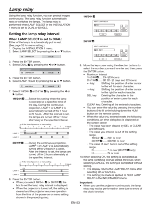 Page 53EN-53
Lamp relay
Using the lamp relay function, you can project images 
continuously. The lamp relay function automatically 
rests or switches the lamps. The lamp relay is 
performed when LAMP SELECT in the INSTALLATION 
1 menu is set to DUAL or SINGLE. 
Setting the lamp relay interval
When LAMP SELECT is set to DUAL:
Either of the lamps is automatically put to rest.
(See page 32 for menu setting.)  
1.  Display the INSTALLATION 1 menu.
2. 
Select LAMP SELECT by pressing the  or  button.
12LAMP SELECT...