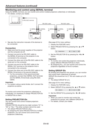 Page 60EN-60
Monitoring and control using SERIAL terminal
Using the SERIAL terminal, you can monitor and control multiple projectors collectively or individually. 
tFor details, contact your dealer. 
To RS-232C terminal
To SERIAL 
INTo SERIAL 
INTo SERIAL 
IN To SERIAL 
OUTTo SERIAL 
OUT RS-232C cable RS-232C cable
t  See also the instruction manuals of the devices to 
be connected. 
Connection
t  Make sure that the power supplies of the projector 
and the computer are off. 
1.  Connect one end of an RS-232C...