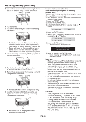 Page 63EN-63
Replacing the lamp (continued)
3.  Loosen three screws (c) that are securing the lamp 
box to be removed using a Philips screwdriver.
(c)
(c) LAMP 2 LAMP 1
4.  Pull the handle.
5.  Pull out the lamp box by the handle while holding 
the projector.
tPull the lamp box out of the projector slowly. 
When the lamp is broken, glass fragments may 
be scattering by quickly pulling out the lamp box.
tDo not spill liquid on the removed lamp box or 
do not place it near any ﬂammable object or 
where children...