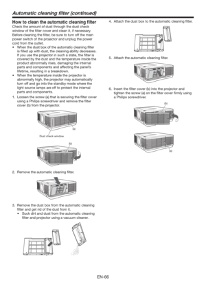 Page 66EN-66
Automatic cleaning ﬁlter (continued)
How to clean the automatic cleaning ﬁlter
Check the amount of dust through the dust check 
window of the ﬁlter cover and clean it, if necessary. 
Before cleaning the ﬁlter, be sure to turn off the main 
power switch of the projector and unplug the power 
cord from the outlet. 
t 8IFOUIFEVTUCPYPGUIFBVUPNBUJDDMFBOJOHmMUFS
is ﬁlled up with dust, the cleaning ability decreases. 
If you use the projector in such a state, the ﬁlter is 
covered by the dust...