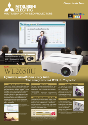 Page 1WL2650U
PORTABLE WXGA PROJECTOR
MULTIMEDIA DATA/VIDEO PROJECTORS
Optimum installation every time.
                         The newly evolved WXGA Projector.
Fan noise is barely perceptible at 29dBA (at “lamp 
Low” mode). Your assurance of clear and quiet 
presentations, even in cramped room conditions.
Supported by our optimum design for light source
lamp temperature control, maximum light source
lamp use soars to 4,000 hours.*1This makes
dramatic reductions in running cost, while likewise
slashing...