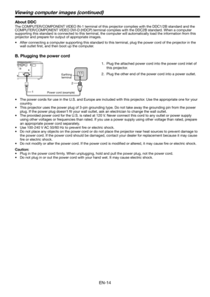 Page 14
EN-14

1. Plug the attached power cord into the power cord inlet of 
this projector.
.  Plug the other end of the power cord into a power outlet.
•  The power cords for use in the U.S. and Europe are included with this projector. Use the appropriate one for your 
country. 
•  This projector uses the power plug of 3-pin grounding type. Do not take away the grounding pin from the power 
plug. If the power plug doesn’t fit your wall outlet, ask an electrician to change the wall outlet. \
•  The...