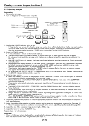 Page 15
EN-15

C. Projecting images
Preparation:
• Remove the lens cap.
•  Turn on the power of the connected computer. 
1.  Confirm the POWER indicator lights up red. 
•  If the projector was turned off before the lamp was cooled down sufficiently last time, the fan may start rotating 
and the POWER button may not work after the power cord is plugged. (The STATUS indicator blinks green.) 
After the fan stops rotating, press the POWER button to turn back on the POWER indicator. 
.  Press the POWER button....