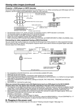 Page 18
EN-18

Connecting to video equipment having a DVI-D terminal
You can project high-quality images by connecting the DVI-D terminal of this projector to video equipment having a 
DVI-D output terminal. In addition, this projector supports HDCP and is able to receive encrypted digital video data 
that are output from DVD players. 
• For connection to the DVI-D terminal, use a commercially available DVI cable. 
•  Select DVI as the input source. 
•  Only RGB signals are supported. Component video signals...