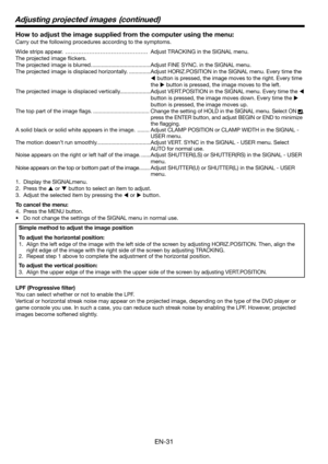 Page 31
EN-31

How to adjust the image supplied from the computer using the menu:
Carry out the following procedures according to the symptoms. 
Wide strips appear. ………………………………………Adjust TRACKING in the SIGNAL menu. 
The projected image flickers. 
The projected image is blurred.  ......................................Adjust FINE SYNC. in the SIGNAL menu. 
The projected image is displaced horizontally.  ..............Adjust HORIZ.POSITION in the SIGNAL menu. Every time the 
 button is pressed, the image moves...