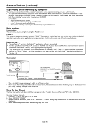 Page 36
EN-36

Supervising and controlling by computer
You can supervise and control the projector’s operation using a personal computer via a LAN network. 
• To supervise and control the projector, install the software “Mitsubishi Projector Control Device Installer *” con
-
tained in the attached CD-ROM. For the installation procedure and usage of the software, see “User Manual for 
LAN Control Utility” contained in the attached CD-ROM. 
  *) Functions
•  Setting of the projector’s IP address
•  Setting of...