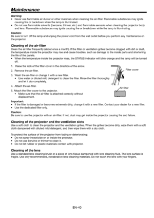 Page 40
EN-40

Maintenance
Warning:
• 
Never use flammable air duster or other materials when cleaning the ai\
r-filter. Flammable substances may ignite 
causing fire or backdown when the lamp is illuminated.
• 
Do not use flammable solvents (benzene, thinner, etc.) and flammable aerosols when cleaning the projector body 
and lens. Flammable substances may ignite causing fire or breakdown wh\
ile the lamp is illuminating.
Caution:
Be sure to turn off the lamp and unplug the power cord from the wall outlet...