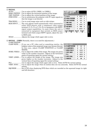 Page 1919
ENGLISH
5 SIGNAL
AUTO .................. Use to select AUTO, USER 1 or USER 2.
HORIZ. POSITION ....Use to adjust the horizontal position of the image.
VERT. POSITION .....Use to adjust the vertical position of the image.
FINE SYNC. ....... Use to synchronize the projector with PC input signals so
that the image is not blurred.
TRACKING ......... Use to avoid image noise such as wide stripes.
RGB INPUT ........ The unit adjusts itself automatically when connected to
either DVD players with a component...