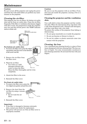 Page 24EN Ð 24
Maintenance
Caution:
Be sure to turn off the projector and unplug the power
cord from the wall outlet before you perform any main-
tenance on the projector.
Cleaning the air-filter
This projector has two air-filters, for bottom air-outlet
slots and for front air outlet slots. Clean the air-filter
frequently. If the filter or ventilation slots become clogged
with dirt or dust, the temperature inside the projector
may rise and shut off the power (the TEMP indicator
starts to blink red).
For bottom...