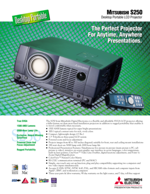 Page 1The S250 from Mitsubishi Digital Electronics is a flexible and affordable SVGA LCD projector offering
a fuller feature set than most fixed installation projectors in addition to rugged portability that enables it
to travel comfortably when necessary.
1500 ANSI lumens typical for super bright presentations
300:1 typical contrast ratio for rich, vivid colors
Compact, lightweight design (13 lbs.)
1.3 Polysilicon three-panel LCD system
Powered zoom and focus adjustment
Projects images from 40 to 300...