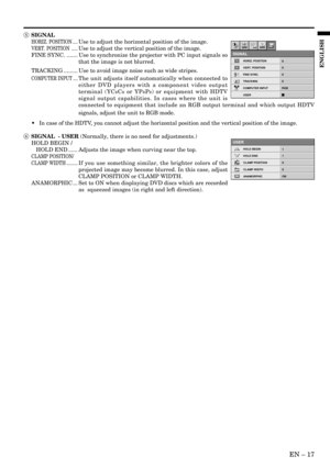 Page 17EN – 17
ENGLISH
5 SIGNAL
HORIZ. POSITION ....Use to adjust the horizontal position of the image.
VERT. POSITION .....Use to adjust the vertical position of the image.
FINE SYNC. ....... Use to synchronize the projector with PC input signals so
that the image is not blurred.
TRACKING ......... Use to avoid image noise such as wide stripes.
COMPUTER INPUT ....The unit adjusts itself automatically when connected to
either DVD players with a component video output
terminal (YC
BCR or YPBPR) or equipment with...