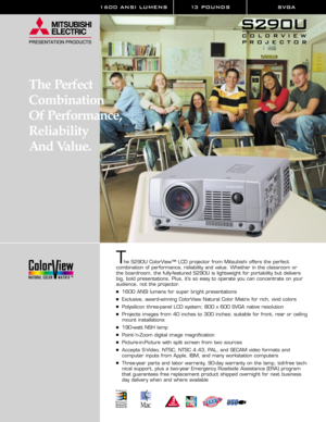 Page 11600 ANSI LUMENS 13 POUNDS SVGA
The S290U ColorView™ LCD projector from Mitsubishi offers the perfect 
combination of performance, reliability and value. Whether in the classroom or 
the boardroom, the fully-featured S290U is lightweight for portability but delivers
big, bold presentations. Plus, it’s so easy to operate you can concentrate on your
audience, not the projector. 
1600 ANSI lumens for super bright presentations
Exclusive, award-winning ColorView Natural Color Matrix for rich, vivid colors...