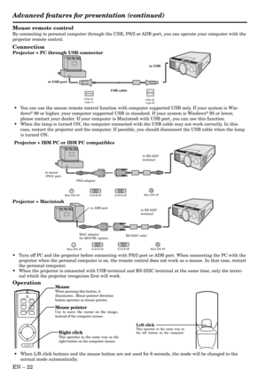 Page 22EN Ð 22
Mouse remote control
By connecting to personal computer through the USB, PS/2 or ADB port, you can operate your computer with the
projector remote control.
Connection
Projector + PC through USB connector
Operation
MAC adaptor
for MOUSE (option)
to ADB port
D-SUB 9P Mini DIN 4P
RS-232C cable
D-SUB 9P
to RS-232C
terminal
Mini DIN 8P
Projector + Macintosh
Right click
This operates in the same way as the 
right button on the computer mouse.
Mouse pointerUse to move the cursor on the image, 
instead...