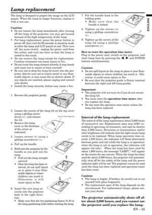 Page 23EN Ð 23
ENGLISH
The lamp is designed to project the image on the LCD
panels. When the lamp no longer functions, replace it
with a new one.
Caution:
¥ Do not remove the lamp immediately after turning
off the lamp of the projector, you may get burned
because of the high temperature of the lamp.
¥ For lamp replacement, press the power button to
power off, then wait for 60 seconds in stand-by mode
to allow the lamp and LCD panels to cool. Then turn
off  the main switch,  unplug the power cord from
the...