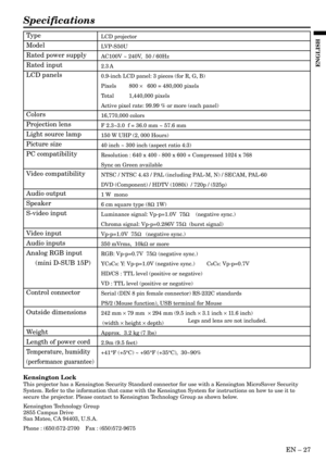 Page 27EN Ð 27
ENGLISH
Specifications
LCD projector
LVP-S50U
AC100V ~ 240V,  50 / 60Hz
2.3 A
0.9-inch LCD panel: 3 pieces (for R, G, B)
Pixels 800 ´   600 = 480,000 pixels
Total 1,440,000 pixels
Active pixel rate: 99.99 % or more (each panel)
16,770,000 colors
F 2.3~3.0  f = 36.0 mm ~ 57.6 mm
150 W UHP (2, 000 Hours)
40 inch ~ 300 inch (aspect ratio 4:3)
Resolution : 640 x 400 - 800 x 600 + Compressed 1024 x 768
Sync on Green available
NTSC / NTSC 4.43 / PAL (including PAL-M, N) / SECAM, PAL-60
DVD (Component)...