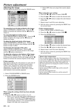 Page 18EN Ð 18
Adjusting the image
You can adjust the picture by using the IMAGE menu.
To control the level of white-to-black in the image :
Adjust CONTRAST in IMAGE menu.  Press the %
button to increase the contrast and the $ button to
reduce it.
To control the light level of the image :
Adjust BRIGHTNESS in IMAGE menu.  Press the %
button to lighten the image and the $ button to
darken the image.
To adjust the detail and clarity of the image :
Adjust SHARPNESS in IMAGE menu.  Press the %
button to make the...