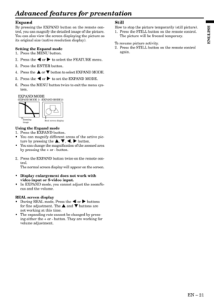 Page 21EN Ð 21
ENGLISH
Advanced features for presentation
Expand
By pressing the EXPAND button on the remote con-
trol, you can magnify the detailed image of the picture.
You can also view the screen displaying the picture as
its original size (native resolution display).
Setting the Expand mode
1. Press the MENU button.
2. Press the $ or % to select the FEATURE menu.
3. Press the ENTER button.
4. Press the  { or } button to select EXPAND MODE.
5. Press the $ or % to set the EXPAND MODE.
6. Press the MENU...