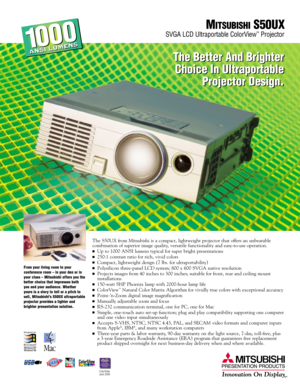 Page 1The S50UX from Mitsubishi is a compact, lightweight projector that offers an unbeatable 
combination of superior image quality, versatile functionality and easy-to-use operation. 
Up to 1000 ANSI lumens typical for super bright presentations
250: 1 contrast ratio for rich, vivid colors
Compact, lightweight design (7 lbs. for ultraportability)
Polysilicon three-panel LCD system; 800 x 600 SVGA native resolution
Projects images from 40 inches to 300 inches; suitable for front, rear and ceiling mount...