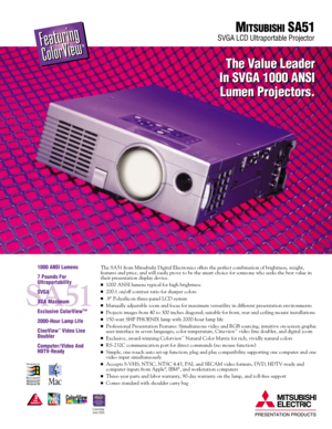 Page 1The SA51 from Mitsubishi Digital Electronics offers the perfect combination of brightness, weight, 
features and price, and will easily prove to be the smart choice for someone who seeks the best value in
their presentation display device.
1000 ANSI lumens typical for high brightness
200:1 on/off contrast ratio for sharper colors
.9 Polysilicon three-panel LCD system
Manually adjustable zoom and focus for maximum versatility in different presentation environments
Projects images from 40 to 300...