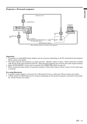 Page 11´EN – 11
ENGLISH
AUDIO OUT
MONITOR OUTPUT
to COMPUTER IN
to  AUDIO INto monitor
port
to COMPUTER 
OUT
to PC audio 
output
PC audio cable (option)
When outputting to both a PC monitor and the projector.RGB cable for PC
RGB cable for PC (option)
computer
OIS-VIDEO
VIDEO
AUDIO L
  (MONO)AUDIO R
AC INMAIN
VIDEO IN COMPUTER IN COMPUTER OUTRS-232C
Projector + Personal computer
Important:
•Connectors or analog RGB output adapters may be necessary depending on the PC connected to this projector.
Please contact...