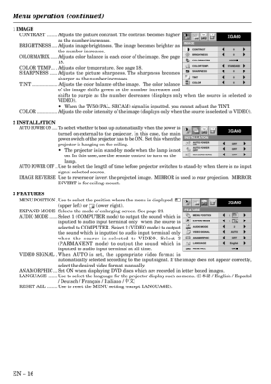 Page 16EN – 16
Opt
INSTALLATIONAUTO POWER 
ONOFF
OFF AUTO POWER 
OFFOFF
XGA60
IMAGE REVERSE
A
Ë ?
Opt
AA
MENU POSITION
FEATURE
VIDEO SIGNAL AUTO
LANGUAGE English
RESET ALL OK   ANAMORPHIC OFF
XGA60
EXPAND MODE 1.               
AUDIO MODE1.               
2
1 IMAGE
CONTRAST ........ Adjusts the picture contrast. The contrast becomes higher
as the number increases.
BRIGHTNESS .... Adjusts image brightness. The image becomes brighter as
the number increases.
COLOR MATRIX. ......Adjusts color balance in each color...