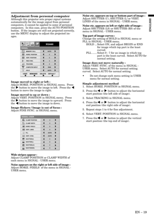 Page 19EN – 19
ENGLISH
Adjustment from personal computer
Although this projector sets proper signal systems
automatically for the image signal from personal
computers, it cannot be applied to some of personal
computers.  In this case, press the AUTO POSITION
button.  If the images are still not projected correctly,
use the MENU display to adjust the projected im-
ages.
Image moved to right or left :
Adjust HORIZ. POSITION in SIGNAL menu.  Press
the % button to move the image to left.  Press the $
button to move...