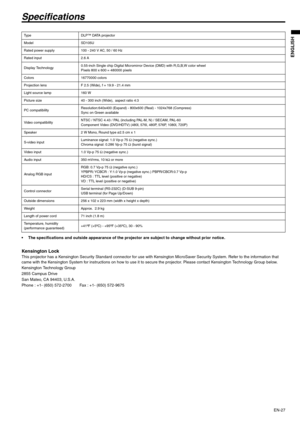 Page 27EN-27
ENGLISH
Specifications
 The specifications and outside appearance of the projector are subject to change without prior notice. 
Kensington Lock This projector has a Kensington Security Standard connector for use with Kensington MicroSaver Security System. Refer to the information that 
came with the Kensington System for instructions on how to use it to secure the projector. Please contact Kensington Technology Group below. 
Kensington Technology Group 
2855 Campus Drive 
San Mateo, CA 94403,...