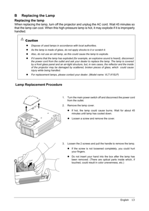 Page 17English    13
B Replacing the Lamp
Replacing the lamp
When replacing the lamp, turn off the projector and unplug the AC cord. Wait 45 minutes so
that the lamp can cool. When this high-pressure lamp is hot, it may explode if it is improperly
handled.
 
Lamp Replacement Procedure
Caution
z
Dispose of used lamps in accordance with local authorities.
z
As the lamp is made of glass, do not apply shocks to it or scratch it.
z
Also, do not use an old lamp, as this could cause the lamp to explode.
z
If it seems...