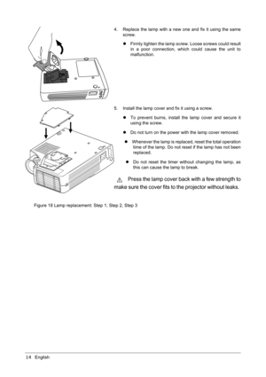 Page 1814English
Figure 18 Lamp replacement: Step 1, Step 2, Step 34. Replace the lamp with a new one and fix it using the same
screw.
zFirmly tighten the lamp screw. Loose screws could result
in a poor connection, which could cause the unit to
malfunction.
5. Install the lamp cover and fix it using a screw.
zTo prevent burns, install the lamp cover and secure it
using the screw.
zDo not turn on the power with the lamp cover removed.
zWhenever the lamp is replaced, reset the total operation
time of the lamp. Do...