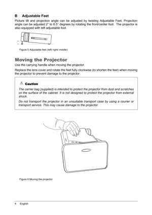 Page 84English
B Adjustable Feet
Picture tilt and projection angle can be adjusted by twisting Adjustable Feet. Projection
angle can be adjusted 2° to 8.5° degrees by rotating the front/center foot.  The projector is
also equipped with left adjustable foot.
Figure 5 Adjustable feet (left/ right/ middle)
Moving the Projector
Use the carrying handle when moving the projector.
Replace the lens cover and rotate the feet fully clockwise (to shorten the feet) when moving
the projector to prevent damage to the...